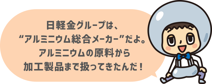 日軽金グループは、“アルミニウム総合メーカー”だよ。アルミニウムの原料から加工製品まで扱ってきたんだ！