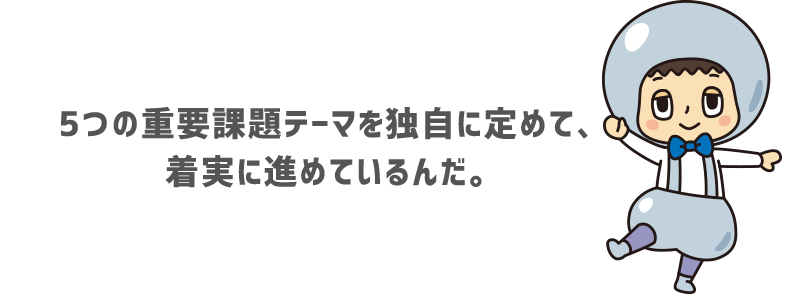 5つの重要課題テーマを独自に定めて、着実に進めているんだ。