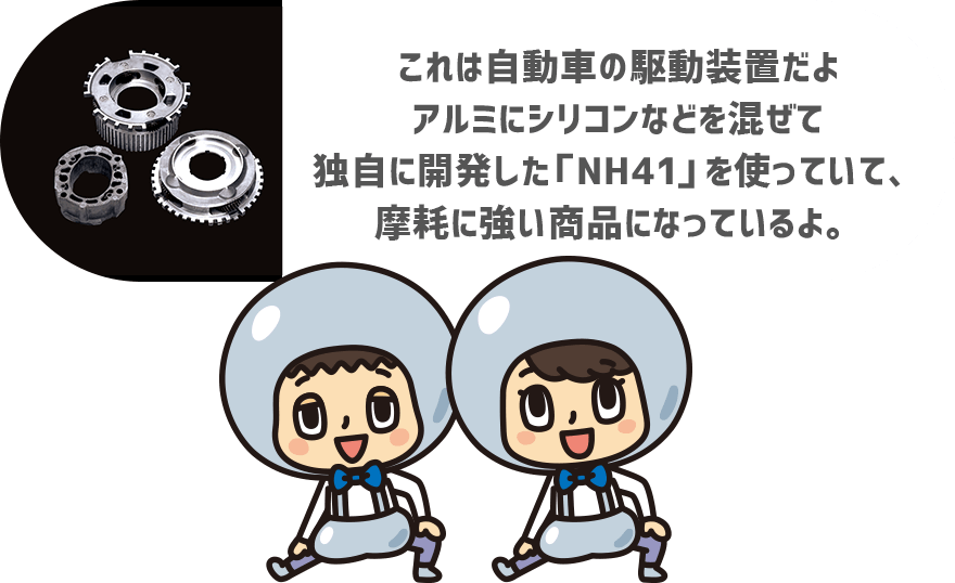 これは自動車の駆動装置だよ アルミにシリコンなどを混ぜて独自に開発した「NH41」を使っていて、摩耗に強い商品になっているよ。