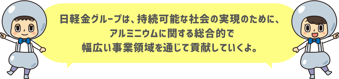 日軽金グループは、持続可能な社会の実現のために、アルミニウムに関する総合的で幅広い事業領域を通じて貢献していくよ。